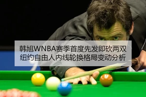 韩旭WNBA赛季首度先发即砍两双 纽约自由人内线轮换格局变动分析